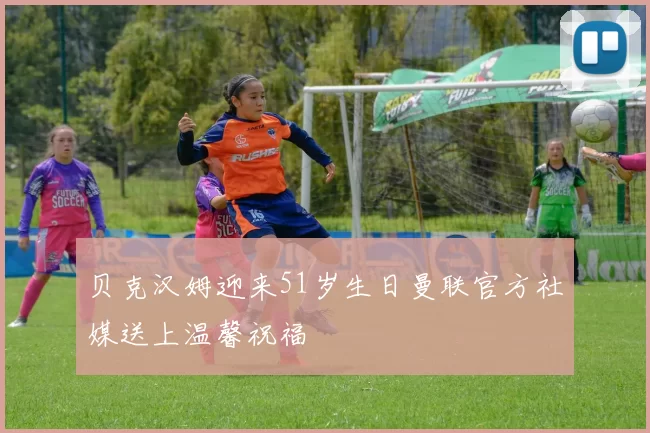 贝克汉姆迎来51岁生日曼联官方社媒送上温馨祝福