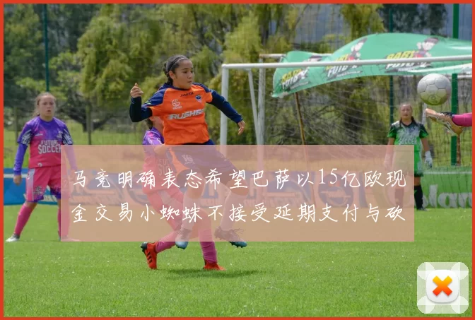 马竞明确表态希望巴萨以15亿欧现金交易小蜘蛛不接受延期支付与砍价
