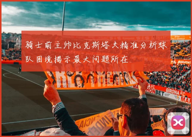 骑士前主帅比克斯塔夫精准分析球队困境揭示最大问题所在