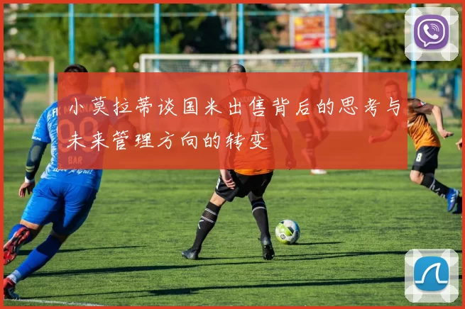 小莫拉蒂谈国米出售背后的思考与未来管理方向的转变