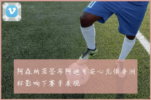 阿森纳若签布阿迪可安心无惧非洲杯影响下赛季表现