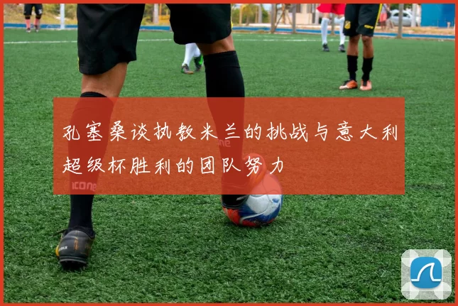 孔塞桑谈执教米兰的挑战与意大利超级杯胜利的团队努力