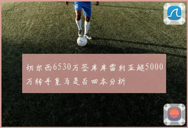 切尔西6530万签库库雷利亚超5000万转手皇马是否回本分析