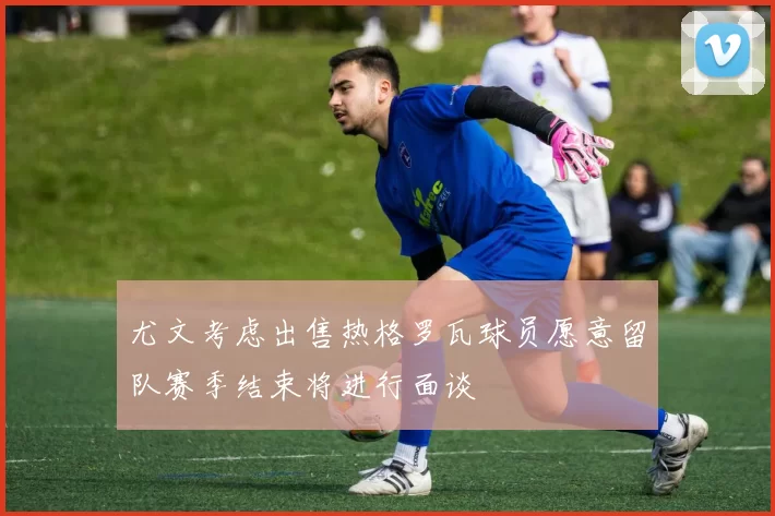 尤文考虑出售热格罗瓦球员愿意留队赛季结束将进行面谈