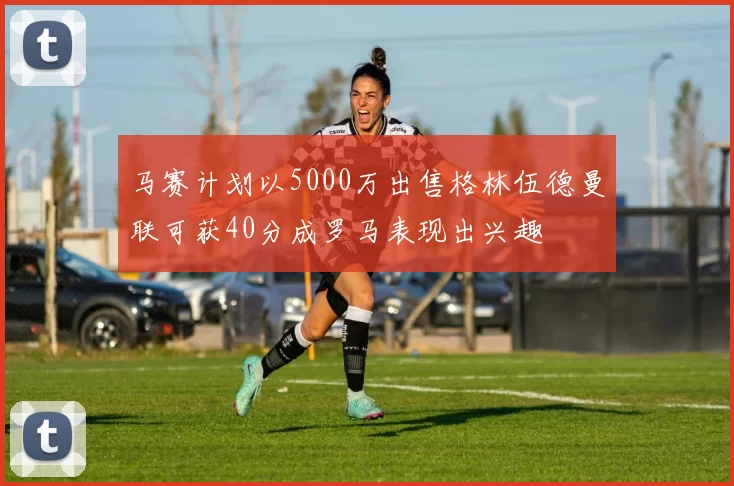 马赛计划以5000万出售格林伍德曼联可获40分成罗马表现出兴趣