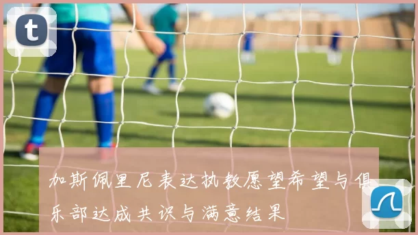 加斯佩里尼表达执教愿望希望与俱乐部达成共识与满意结果
