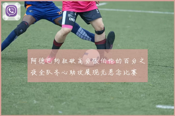 阿德巴约狂砍高分张伯伦的百分之夜全队齐心助攻展现无悬念比赛
