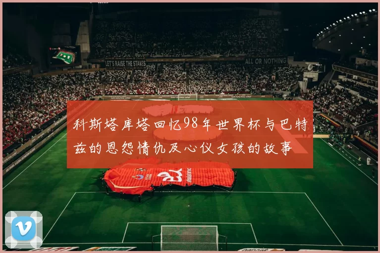 科斯塔库塔回忆98年世界杯与巴特兹的恩怨情仇及心仪女孩的故事
