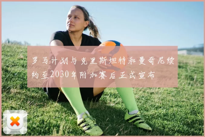 罗马计划与克里斯坦特和曼奇尼续约至2030年附加赛后正式宣布
