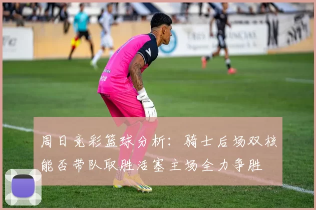 周日竞彩篮球分析：骑士后场双核能否带队取胜活塞主场全力争胜