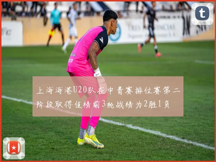 上海海港U20队在中青赛排位赛第二阶段取得佳绩前3轮战绩为2胜1负