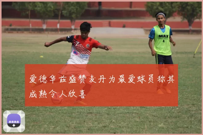 爱德华兹盛赞麦丹为最爱球员称其成熟令人欣喜