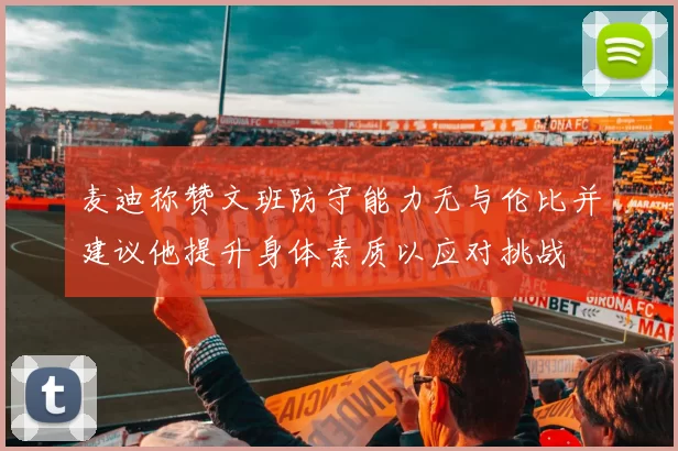 麦迪称赞文班防守能力无与伦比并建议他提升身体素质以应对挑战