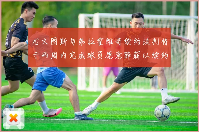 尤文图斯与弗拉霍维奇续约谈判将于两周内完成球员愿意降薪以续约