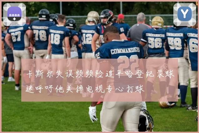 卡斯尔失误频频险追平哈登纪录球迷呼吁他关掉电视专心打球