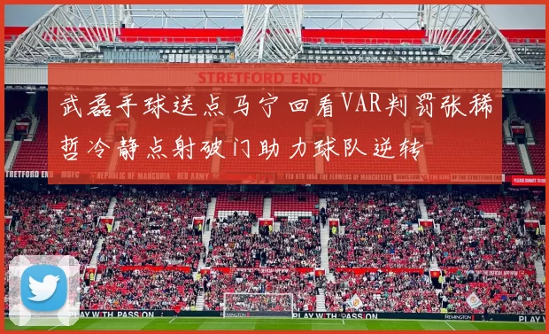 武磊手球送点马宁回看VAR判罚张稀哲冷静点射破门助力球队逆转