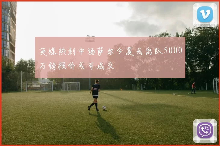 英媒热刺中场萨尔今夏或离队5000万镑报价或可成交